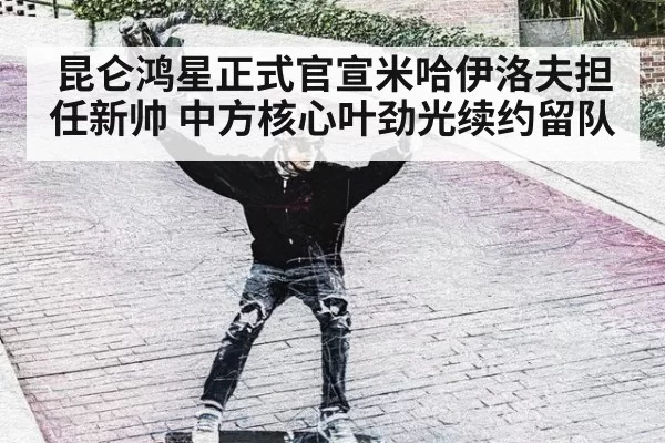 昆仑鸿星正式官宣米哈伊洛夫担任新帅 中方核心叶劲光续约留队